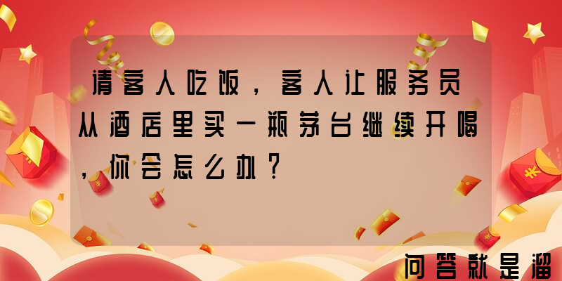 请客人吃饭，客人让服务员从酒店里买一瓶茅台继续开喝，你会怎么办？