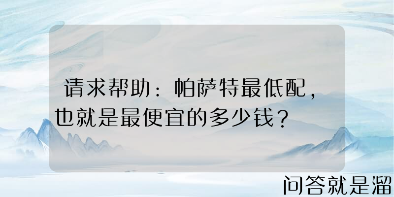 请求帮助:帕萨特最低配，也就是最便宜的多少钱？