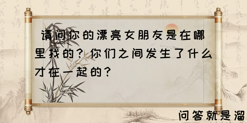 请问你的漂亮女朋友是在哪里找的？你们之间发生了什么才在一起的？