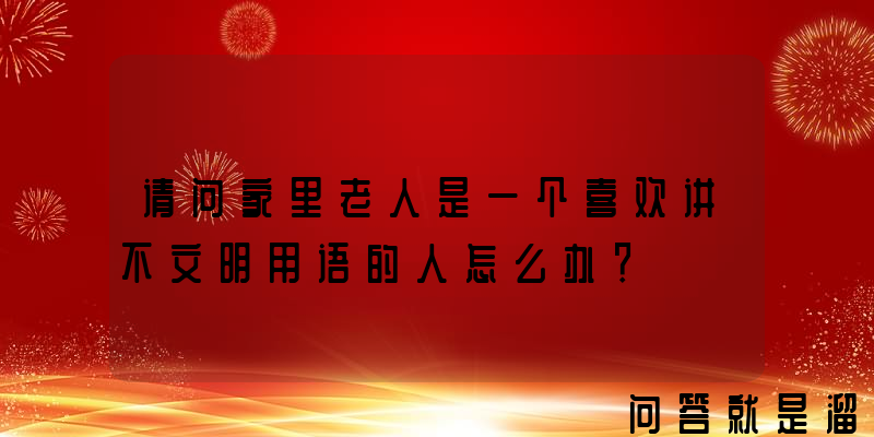 请问家里老人是一个喜欢讲不文明用语的人怎么办？