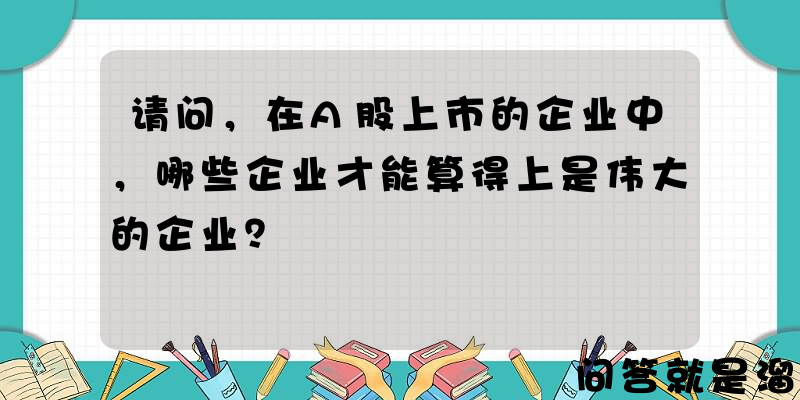 请问，在A股上市的企业中，哪些企业才能算得上是伟大的企业？