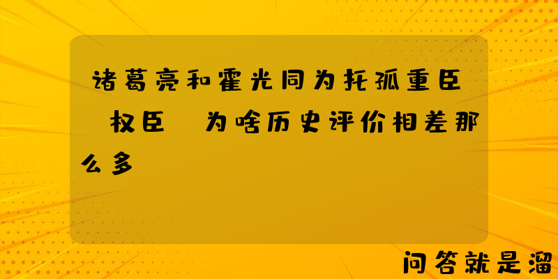 诸葛亮和霍光同为托孤重臣+权臣，为啥历史评价相差那么多？