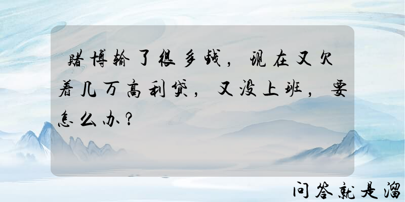 赌博输了很多钱，现在又欠着几万高利贷，又没上班，要怎么办？