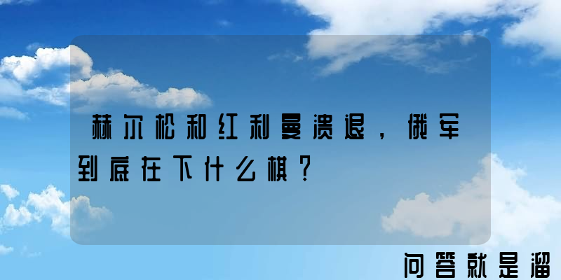 赫尔松和红利曼溃退，俄军到底在下什么棋？