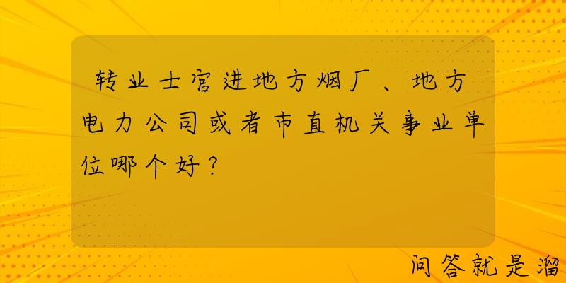 转业士官进地方烟厂、地方电力公司或者市直机关事业单位哪个好？