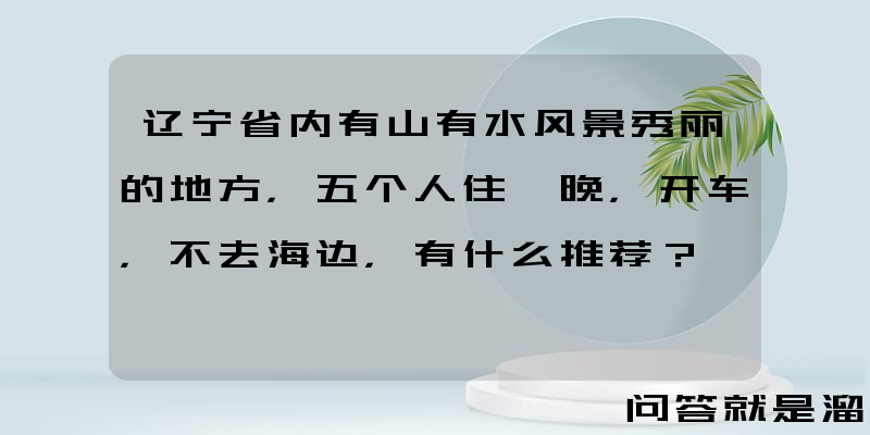 辽宁省内有山有水风景秀丽的地方，五个人住一晚，开车，不去海边，有什么推荐？