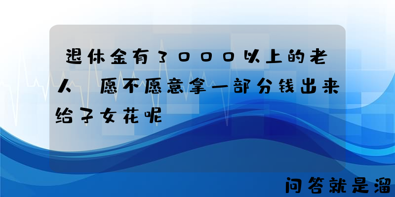 退休金有3000以上的老人，愿不愿意拿一部分钱出来给子女花呢？