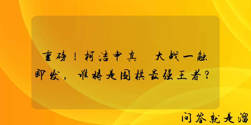 重磅！柯洁申真谞大战一触即发，谁将是围棋最强王者？