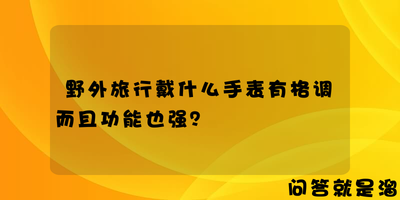 野外旅行戴什么手表有格调而且功能也强？