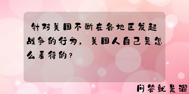 针对美国不断在各地区发起战争的行为，美国人自己是怎么看待的？