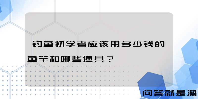 钓鱼初学者应该用多少钱的鱼竿和哪些渔具？