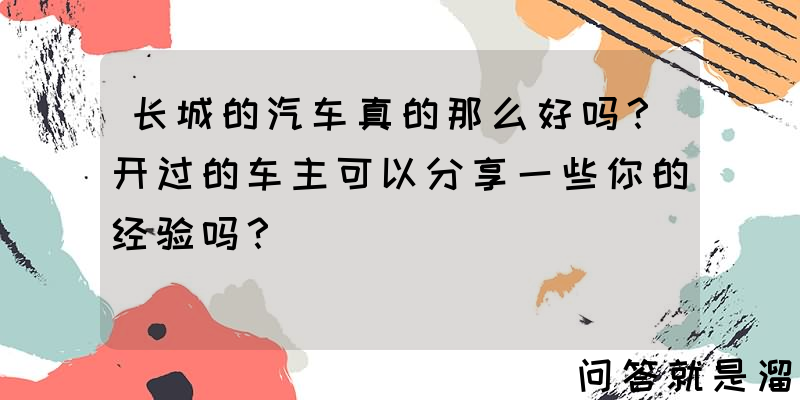 长城的汽车真的那么好吗？开过的车主可以分享一些你的经验吗？