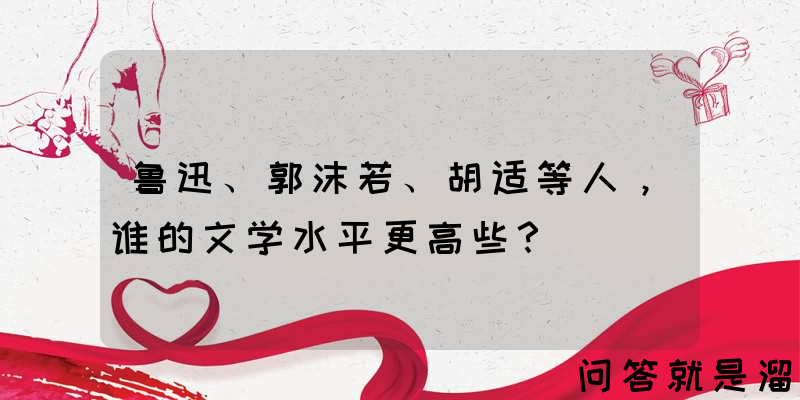 鲁迅、郭沫若、胡适等人，谁的文学水平更高些？